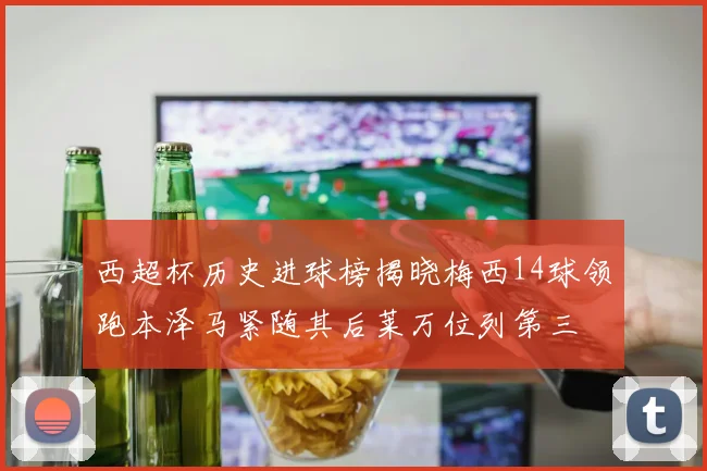 西超杯历史进球榜揭晓梅西14球领跑本泽马紧随其后莱万位列第三