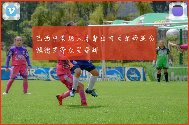 巴西中前场人才辈出内马尔蒂亚戈佩德罗等众星争辉