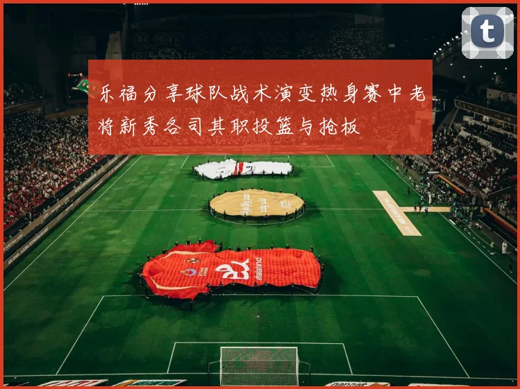 乐福分享球队战术演变热身赛中老将新秀各司其职投篮与抢板