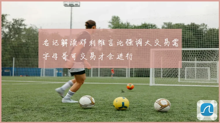 名记解读邓利维言论强调大交易需字母哥可交易才会进行