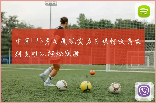 中国U23男足展现实力日媒惊叹乌兹别克难以轻松取胜