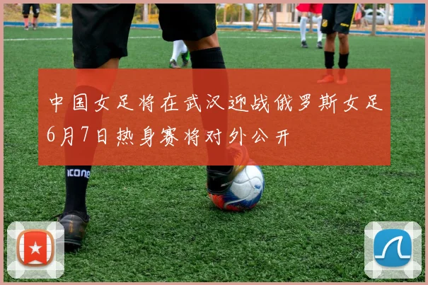 中国女足将在武汉迎战俄罗斯女足6月7日热身赛将对外公开