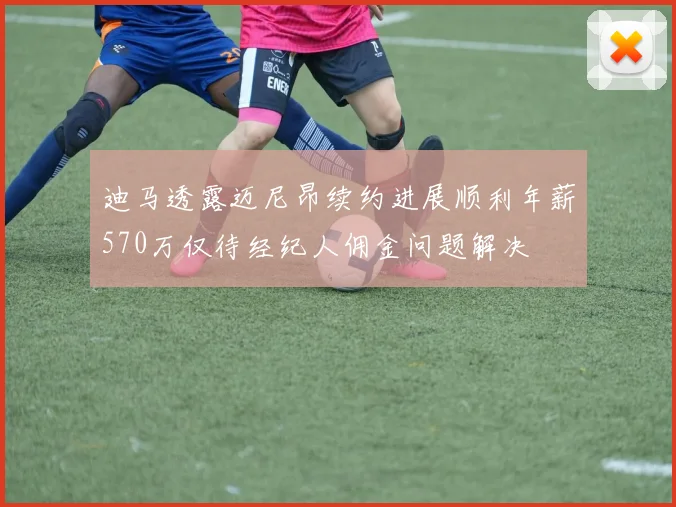 迪马透露迈尼昂续约进展顺利年薪570万仅待经纪人佣金问题解决