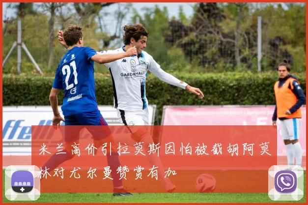 米兰高价引拉莫斯因怕被截胡阿莫林对尤尔曼赞赏有加