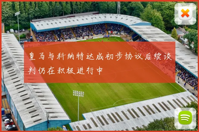 皇马与科纳特达成初步协议后续谈判仍在积极进行中