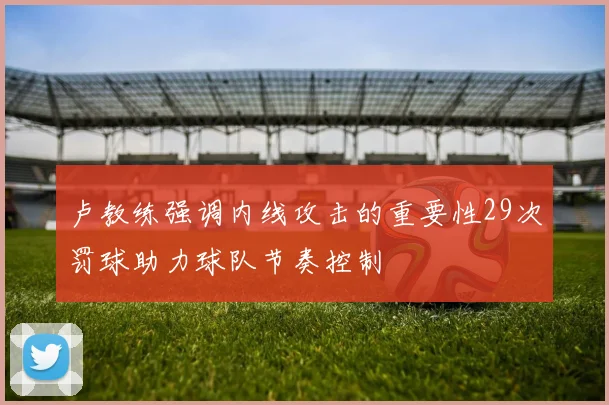 卢教练强调内线攻击的重要性29次罚球助力球队节奏控制