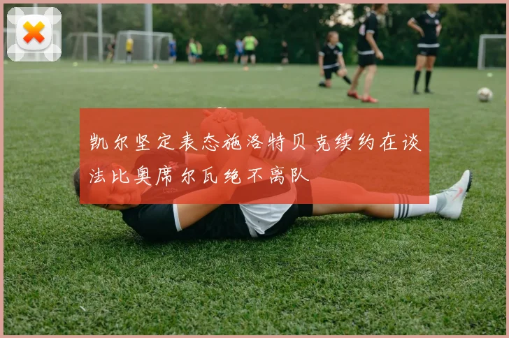 凯尔坚定表态施洛特贝克续约在谈法比奥席尔瓦绝不离队