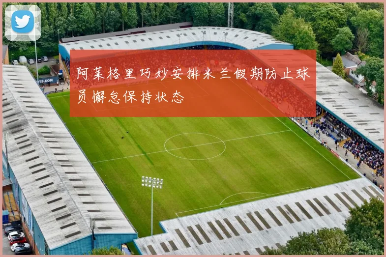 阿莱格里巧妙安排米兰假期防止球员懈怠保持状态