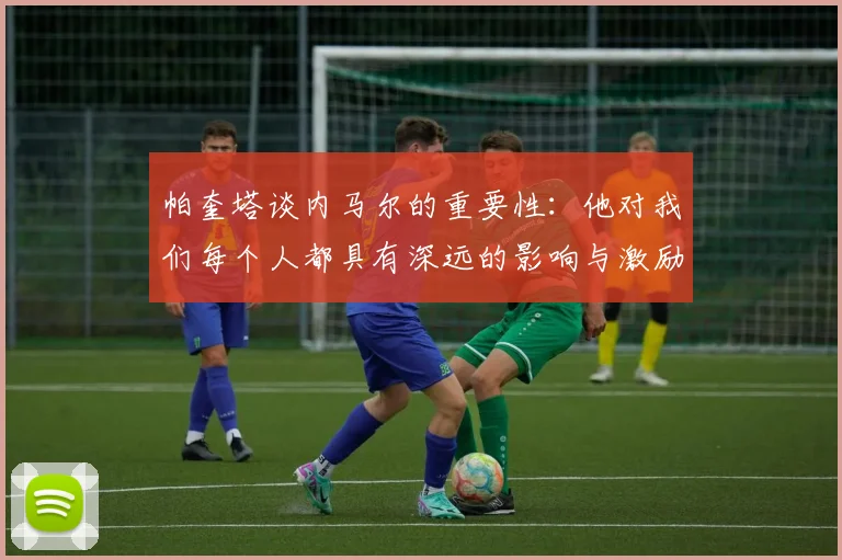 帕奎塔谈内马尔的重要性：他对我们每个人都具有深远的影响与激励