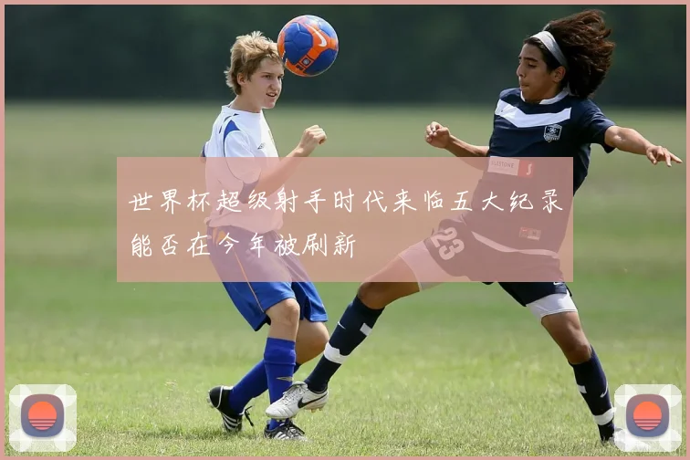 世界杯超级射手时代来临五大纪录能否在今年被刷新