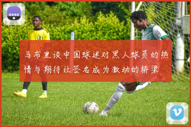 马布里谈中国球迷对黑人球员的热情与期待让签名成为激动的桥梁