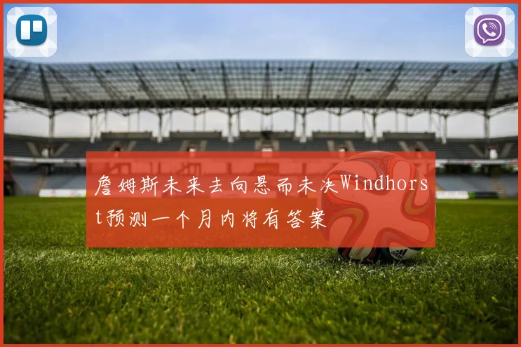 詹姆斯未来去向悬而未决Windhorst预测一个月内将有答案