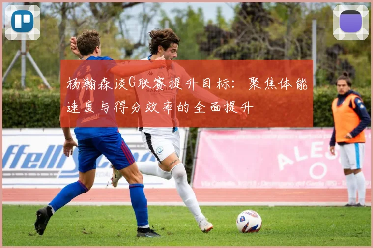 杨瀚森谈G联赛提升目标：聚焦体能速度与得分效率的全面提升