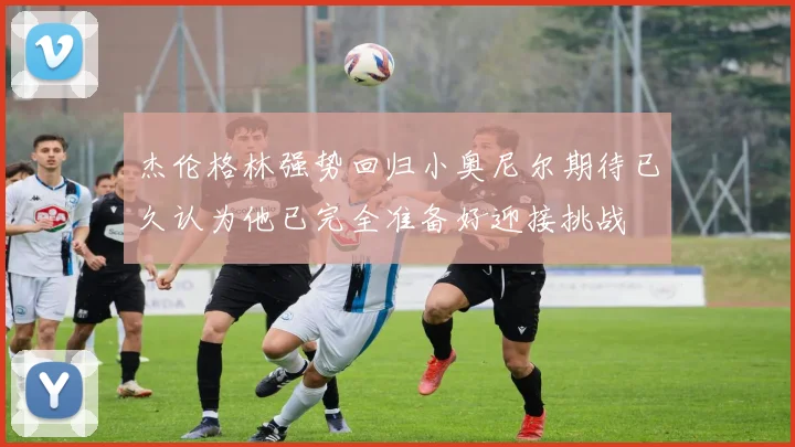 杰伦格林强势回归小奥尼尔期待已久认为他已完全准备好迎接挑战