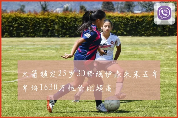 火箭锁定25岁3D锋线伊森未来五年年均1630万性价比超高