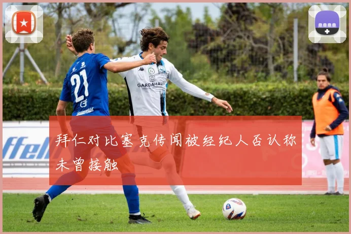 拜仁对比塞克传闻被经纪人否认称未曾接触