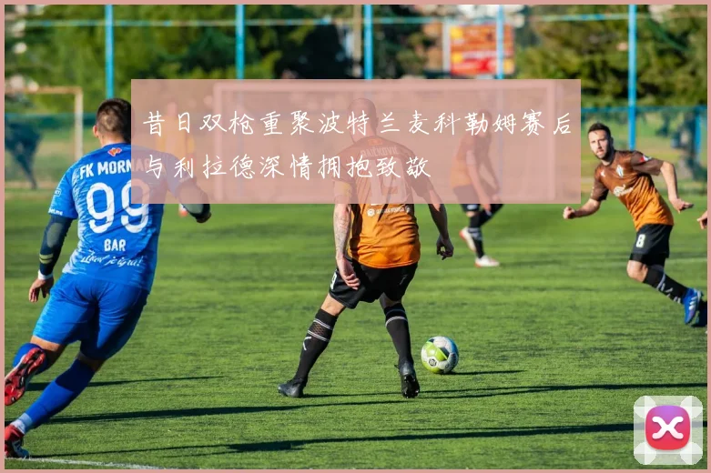 昔日双枪重聚波特兰麦科勒姆赛后与利拉德深情拥抱致敬