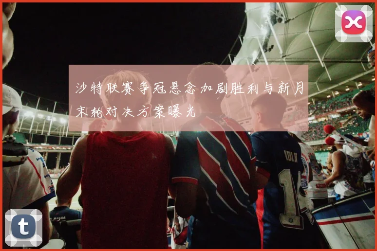 沙特联赛争冠悬念加剧胜利与新月末轮对决方案曝光