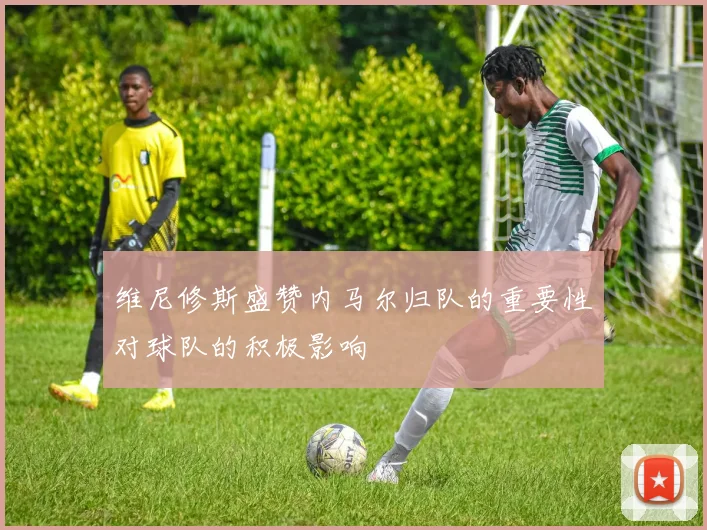 维尼修斯盛赞内马尔归队的重要性对球队的积极影响