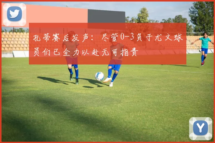 孔蒂赛后发声：尽管0-3负于尤文球员们已全力以赴无可指责